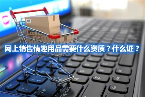 網(wǎng)上銷售情趣用品需要什么資質(zhì)？什么證？