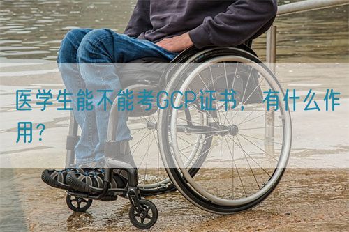 醫(yī)學(xué)生能不能考GCP證書，有什么作用？