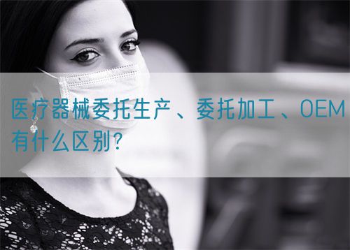 醫療器械委托生產(chǎn)、委托加工、OEM有什么區別？(圖1)