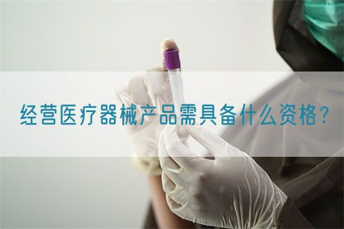 經(jīng)營醫(yī)療器械產(chǎn)品需具備什么資格？(圖1)