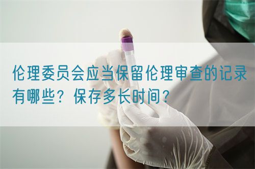 倫理委員會(huì)應(yīng)當(dāng)保留倫理審查的記錄有哪些？保存多長時(shí)間？(圖1)