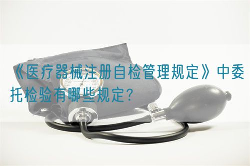 《醫(yī)療器械注冊(cè)自檢管理規(guī)定》中委托檢驗(yàn)有哪些規(guī)定？(圖1)