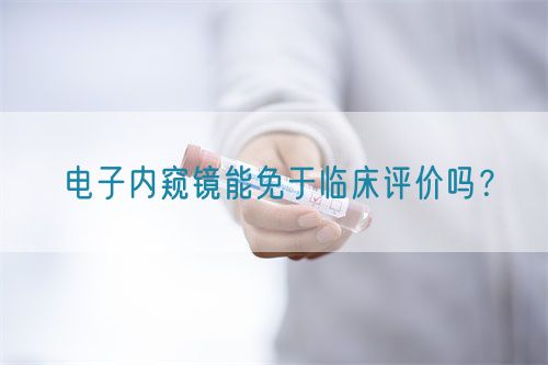 電子內(nèi)窺鏡能免于臨床評價(jià)嗎？(圖1)