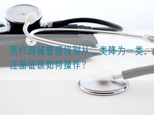 醫(yī)療器械管理級別從二類降為一類，注冊證該如何操作？(圖1)
