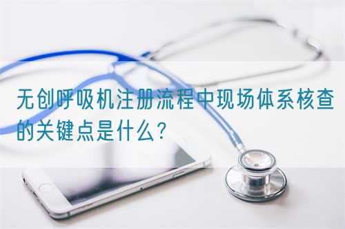 無創(chuàng)呼吸機注冊流程中現(xiàn)場體系核查的關鍵點是什么？(圖1)