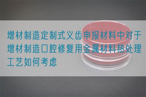 增材制造定制式義齒申報(bào)材料中對(duì)于增材制造口腔修復(fù)用金屬材料熱處理工藝如何考慮(圖1)