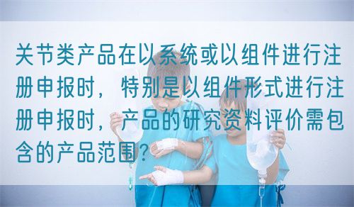 關(guān)節(jié)類產(chǎn)品在以系統(tǒng)或以組件進(jìn)行注冊申報時，特別是以組件形式進(jìn)行注冊申報時，產(chǎn)品的研究資料評價需包含的產(chǎn)品范圍？(圖1)