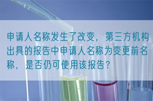 申請(qǐng)人名稱發(fā)生了改變，第三方機(jī)構(gòu)出具的報(bào)告中申請(qǐng)人名稱為變更前名稱，是否仍可使用該報(bào)告？(圖1)