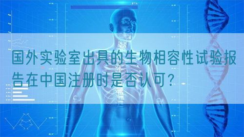 國外實(shí)驗(yàn)室出具的生物相容性試驗(yàn)報(bào)告在中國注冊時(shí)是否認(rèn)可？(圖1)