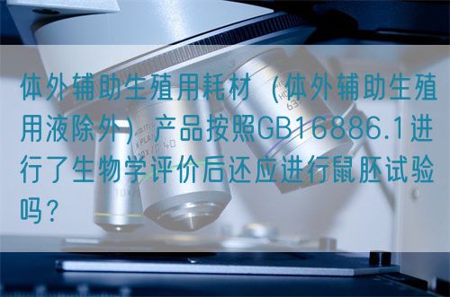體外輔助生殖用耗材（體外輔助生殖用液除外）產(chǎn)品按照GB16886.1進行了生物學評價后還應進行鼠胚試驗嗎？(圖1)