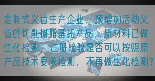 定制式義齒生產(chǎn)企業(yè)，預(yù)增加活動(dòng)義齒的切削樹脂基托產(chǎn)品，原材料已做生化檢測，注冊檢驗(yàn)是否可以按照原產(chǎn)品技術(shù)要求檢測，不再做生化檢測？(圖1)