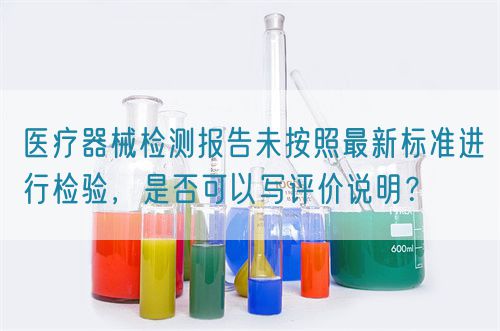 醫(yī)療器械檢測報(bào)告未按照最新標(biāo)準(zhǔn)進(jìn)行檢驗(yàn)，是否可以寫評(píng)價(jià)說明？(圖1)