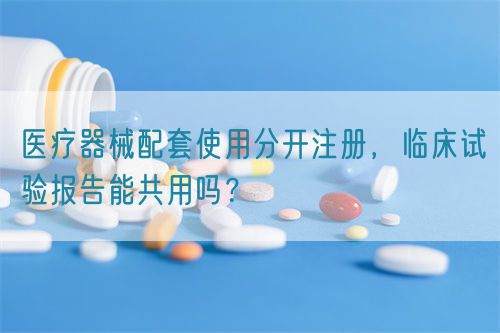 醫(yī)療器械配套使用分開注冊，臨床試驗報告能共用嗎？(圖1)