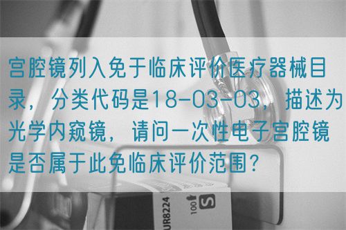 宮腔鏡列入免于臨床評價醫(yī)療器械目錄，分類代碼是18-03-03，描述為光學(xué)內(nèi)窺鏡，請問一次性電子宮腔鏡是否屬于此免臨床評價范圍？(圖1)