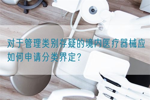對于管理類別存疑的境內(nèi)醫(yī)療器械應(yīng)如何申請分類界定？(圖1)