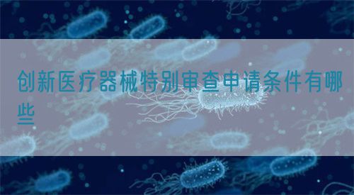創(chuàng)新醫(yī)療器械特別審查申請(qǐng)條件有哪些(圖1)
